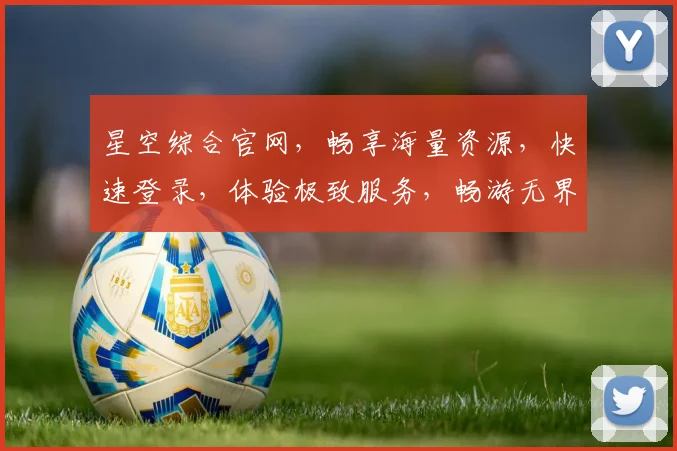 星空综合官网，畅享海量资源，快速登录，体验极致服务，畅游无界