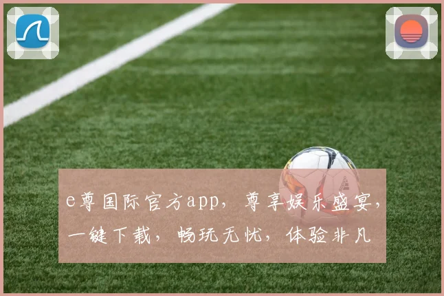 e尊国际官方app，尊享娱乐盛宴，一键下载，畅玩无忧，体验非凡