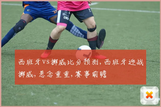 西班牙vs挪威比分预测,西班牙迎战挪威,悬念重重,赛事前瞻